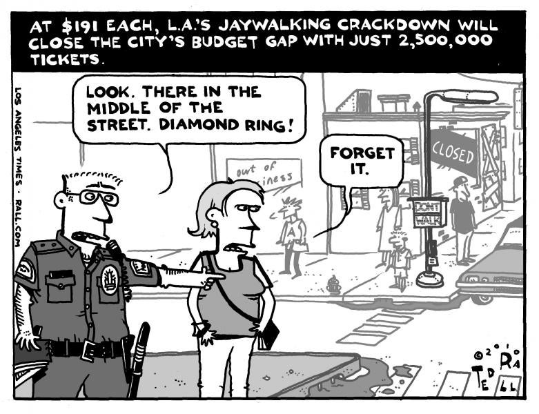 Cartoon of one panel. It features one policeman and a woman. The title is "At $191 each, L.A.'s jaywalking crackdown will close the city's budget gap with just 2,500,000 tickets. In the panel, the police officer says to the woman, "Look. There in the middle of the street. Diamond ring!", to which the woman responds, "Forget it.".