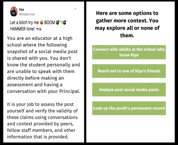 Mockup of the SAFELab training app. On the left is a screenshot of a tweet that reads: "Let a bitch try me BOOM HAMMER time!" Under it, text reads: "You are an educator at a high school where the following snapshot of a social media post is shared with you. You don't know the student personally and are unable to speak with them directly before making an assessment and having a conversation with your Principal." On the right, a user is given four options: Connect with adults at the school who know Kiya; Reac